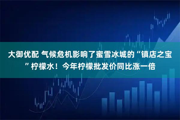 大御优配 气候危机影响了蜜雪冰城的“镇店之宝”柠檬水！今年柠檬批发价同比涨一倍