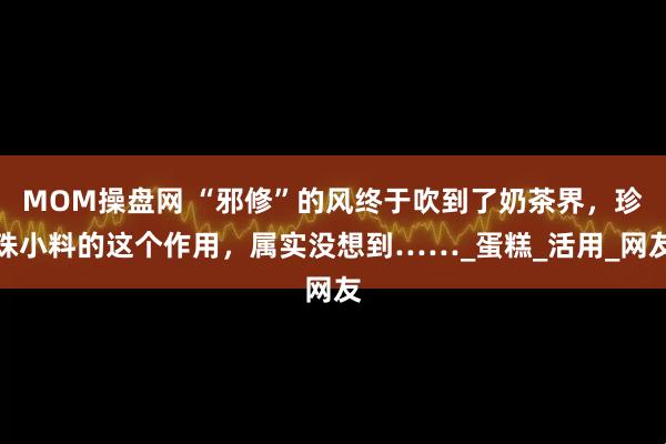 MOM操盘网 “邪修”的风终于吹到了奶茶界,珍珠小料的这个作用,属实没想到……_蛋糕_活用_网友