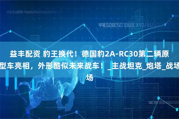 益丰配资 豹王换代!德国豹2A-RC30第二辆原型车亮相,外形酷似未来战车!_主战坦克_炮塔_战场