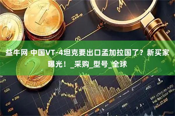 益牛网 中国VT-4坦克要出口孟加拉国了?新买家曝光!_采购_型号_全球