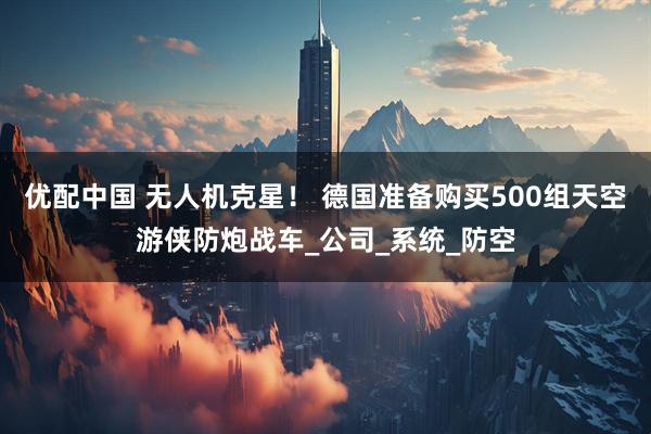 优配中国 无人机克星！ 德国准备购买500组天空游侠防炮战车_公司_系统_防空