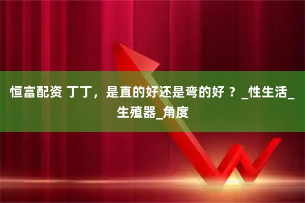 恒富配资 丁丁，是直的好还是弯的好 ？_性生活_生殖器_角度