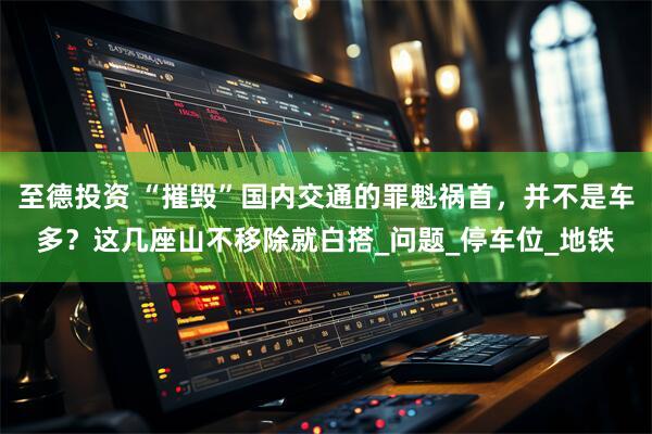 至德投资 “摧毁”国内交通的罪魁祸首,并不是车多?这几座山不移除就白搭_问题_停车位_地铁