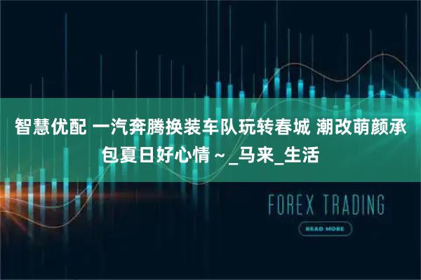 智慧优配 一汽奔腾换装车队玩转春城 潮改萌颜承包夏日好心情～_马来_生活