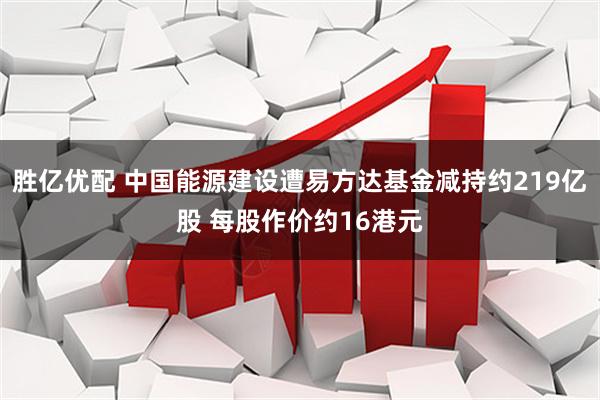 胜亿优配 中国能源建设遭易方达基金减持约219亿股 每股作价约16港元
