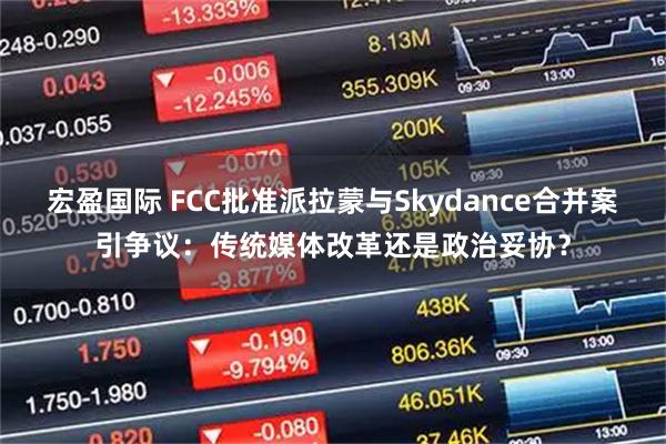 宏盈国际 FCC批准派拉蒙与Skydance合并案引争议：传统媒体改革还是政治妥协？