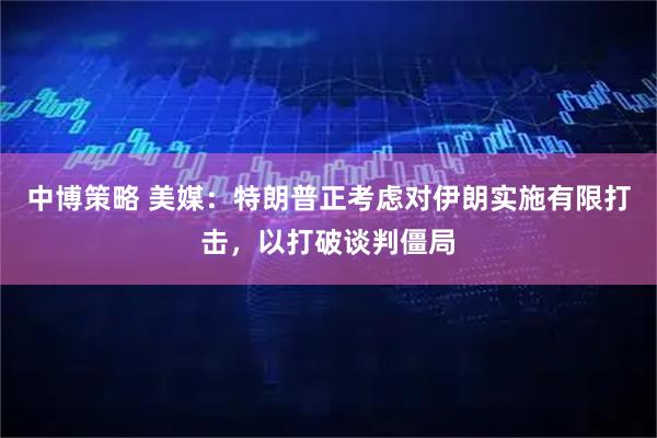 中博策略 美媒:特朗普正考虑对伊朗实施有限打击,以打破谈判僵局