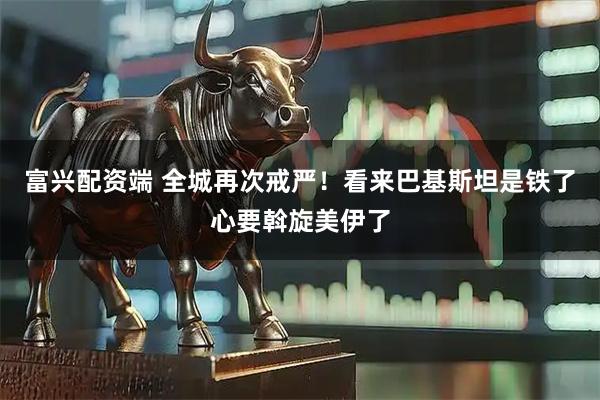 富兴配资端 全城再次戒严！看来巴基斯坦是铁了心要斡旋美伊了