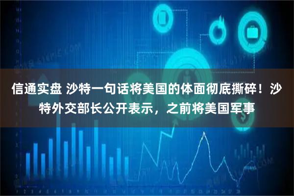 信通实盘 沙特一句话将美国的体面彻底撕碎！沙特外交部长公开表示，之前将美国军事