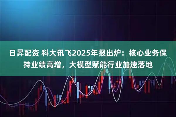 日昇配资 科大讯飞2025年报出炉：核心业务保持业绩高增，大模型赋能行业加速落地