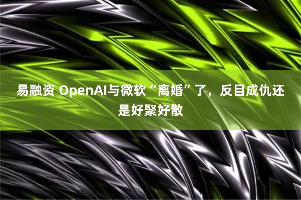 易融资 OpenAI与微软“离婚”了，反目成仇还是好聚好散