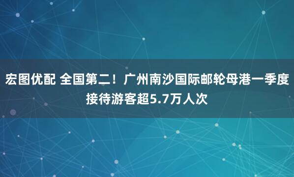 宏图优配 全国第二！广州南沙国际邮轮母港一季度接待游客超5.7万人次